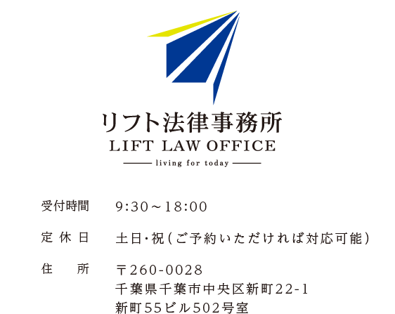 リフト法律事務所　受付時間：9:30～18:00　定休日：土日・祝（ご予約いただければ対応可能）　住所：〒260-0028　千葉県千葉市中央区新町22-1　新町55ビル502号室